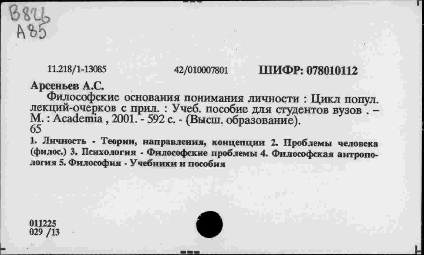 ﻿11.218/1-13085	42/010007801 ШИФР: 078010112
Арсеньев А.С.
Философские основания понимания личности : Цикл попул. лекций-очерков с прил. : Учеб, пособие для студентов вузов . — М.: Academia , 2001. - 592 с. - (Высш, образование).
65
1. Личность - Теории, направления, концепции 2. Проблемы человека (филос.) 3. Психология - Философские проблемы 4. Философская антропология 5. Философия - Учебники и пособия
011225
029 /13